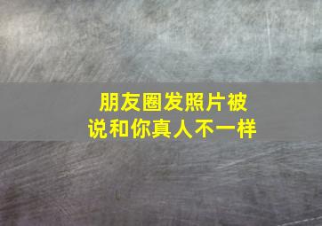 朋友圈发照片被说和你真人不一样