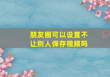 朋友圈可以设置不让别人保存视频吗