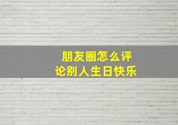 朋友圈怎么评论别人生日快乐