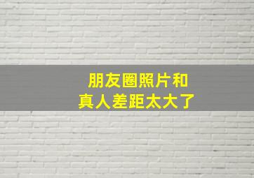 朋友圈照片和真人差距太大了