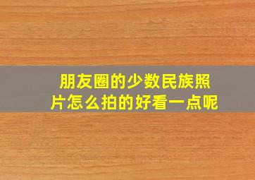 朋友圈的少数民族照片怎么拍的好看一点呢