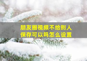 朋友圈视频不给别人保存可以吗怎么设置