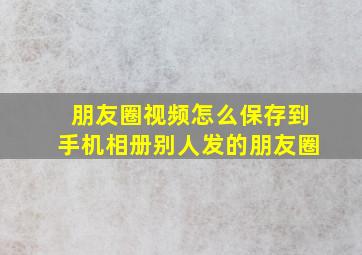 朋友圈视频怎么保存到手机相册别人发的朋友圈