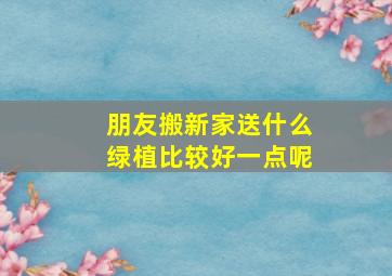 朋友搬新家送什么绿植比较好一点呢