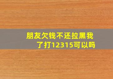 朋友欠钱不还拉黑我了打12315可以吗