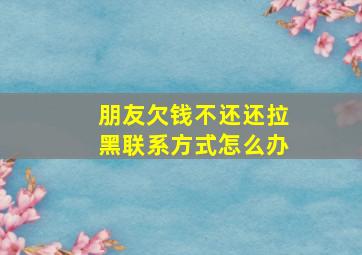 朋友欠钱不还还拉黑联系方式怎么办