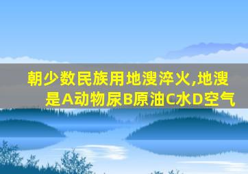 朝少数民族用地溲淬火,地溲是A动物尿B原油C水D空气