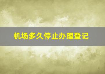 机场多久停止办理登记