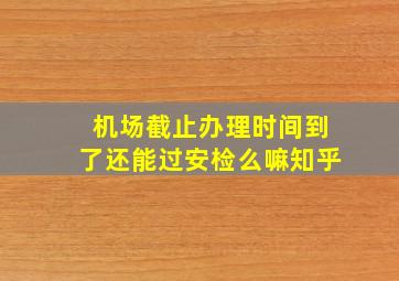 机场截止办理时间到了还能过安检么嘛知乎