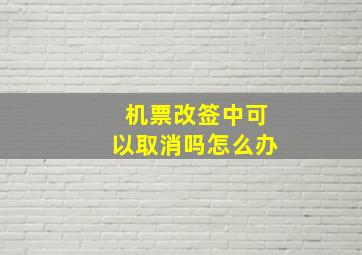 机票改签中可以取消吗怎么办