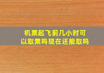 机票起飞前几小时可以取票吗现在还能取吗