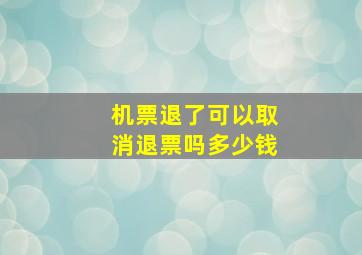 机票退了可以取消退票吗多少钱