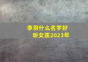 李羽什么名字好听女孩2023年