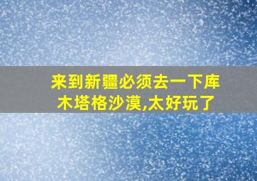 来到新疆必须去一下库木塔格沙漠,太好玩了