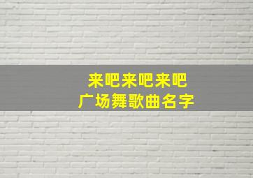 来吧来吧来吧广场舞歌曲名字