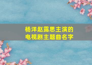 杨洋赵露思主演的电视剧主题曲名字