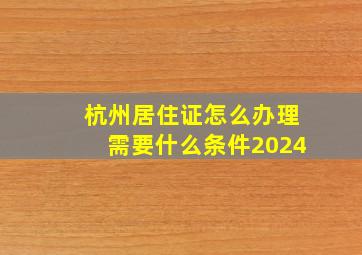 杭州居住证怎么办理需要什么条件2024