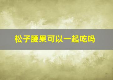 松子腰果可以一起吃吗