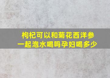 枸杞可以和菊花西洋参一起泡水喝吗孕妇喝多少