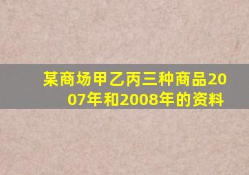 某商场甲乙丙三种商品2007年和2008年的资料