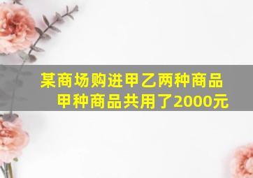 某商场购进甲乙两种商品甲种商品共用了2000元