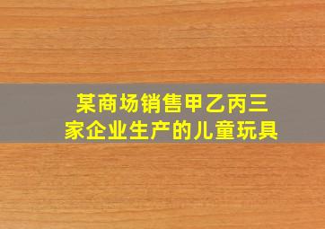 某商场销售甲乙丙三家企业生产的儿童玩具