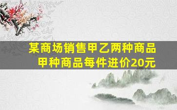 某商场销售甲乙两种商品甲种商品每件进价20元