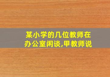 某小学的几位教师在办公室闲谈,甲教师说