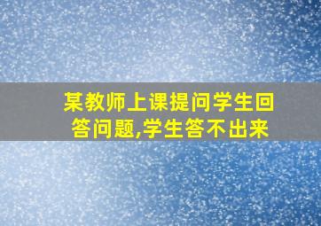 某教师上课提问学生回答问题,学生答不出来