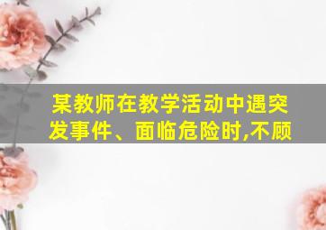 某教师在教学活动中遇突发事件、面临危险时,不顾