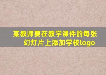 某教师要在教学课件的每张幻灯片上添加学校logo