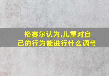 格赛尔认为,儿童对自己的行为能进行什么调节