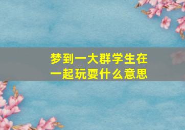 梦到一大群学生在一起玩耍什么意思