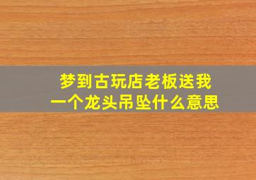 梦到古玩店老板送我一个龙头吊坠什么意思