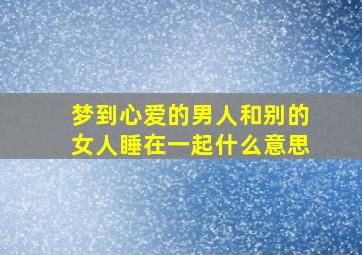 梦到心爱的男人和别的女人睡在一起什么意思