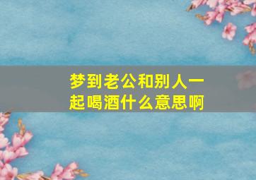 梦到老公和别人一起喝酒什么意思啊