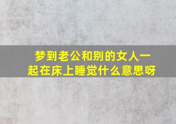 梦到老公和别的女人一起在床上睡觉什么意思呀