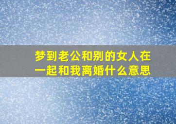 梦到老公和别的女人在一起和我离婚什么意思