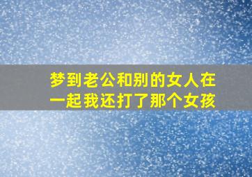 梦到老公和别的女人在一起我还打了那个女孩