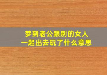 梦到老公跟别的女人一起出去玩了什么意思