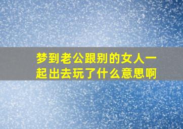 梦到老公跟别的女人一起出去玩了什么意思啊