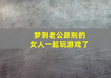 梦到老公跟别的女人一起玩游戏了