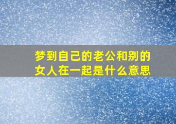 梦到自己的老公和别的女人在一起是什么意思