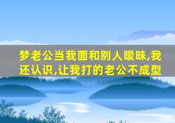 梦老公当我面和别人暧昧,我还认识,让我打的老公不成型