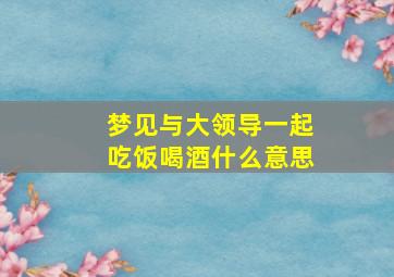 梦见与大领导一起吃饭喝酒什么意思