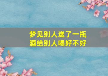 梦见别人送了一瓶酒给别人喝好不好