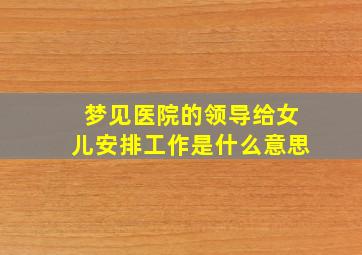 梦见医院的领导给女儿安排工作是什么意思