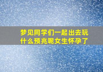 梦见同学们一起出去玩什么预兆呢女生怀孕了