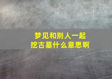 梦见和别人一起挖古墓什么意思啊