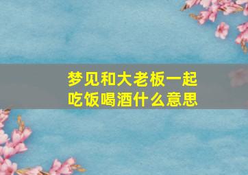 梦见和大老板一起吃饭喝酒什么意思